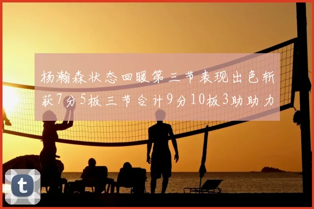 杨瀚森状态回暖第三节表现出色斩获7分5板三节合计9分10板3助助力球队反击