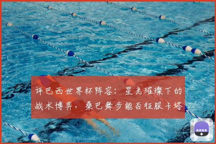 评巴西世界杯阵容：星光璀璨下的战术博弈，桑巴舞步能否征服卡塔尔？