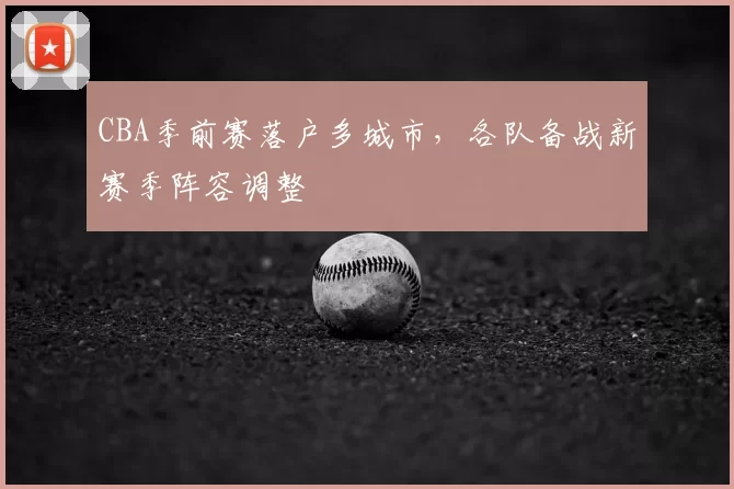 CBA季前赛落户多城市，各队备战新赛季阵容调整