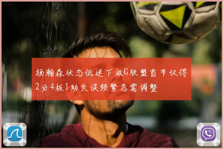 杨瀚森状态低迷下放G联盟首节仅得2分4板1助失误频繁急需调整