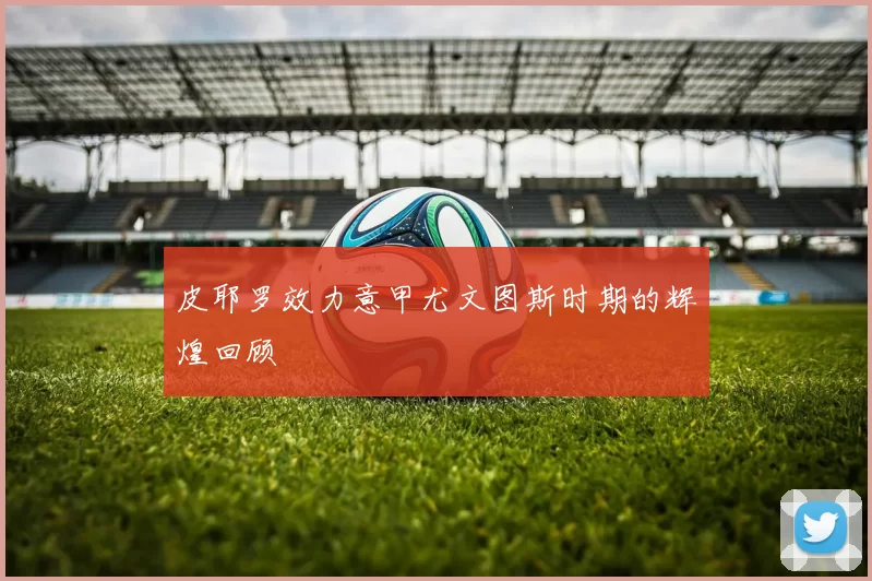 皮耶罗效力意甲尤文图斯时期的辉煌回顾