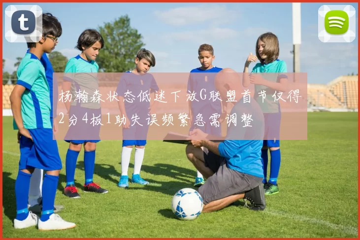杨瀚森状态低迷下放G联盟首节仅得2分4板1助失误频繁急需调整