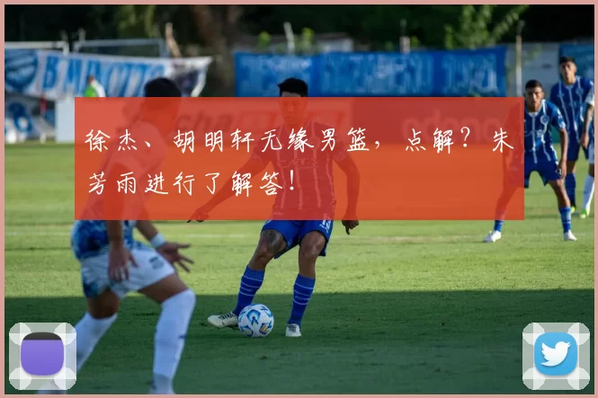 徐杰、胡明轩无缘男篮，点解？朱芳雨进行了解答！