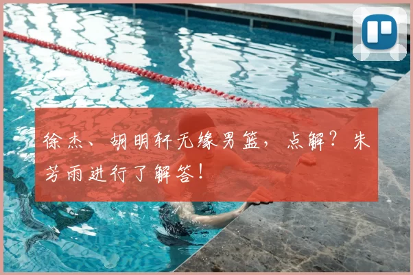 徐杰、胡明轩无缘男篮，点解？朱芳雨进行了解答！