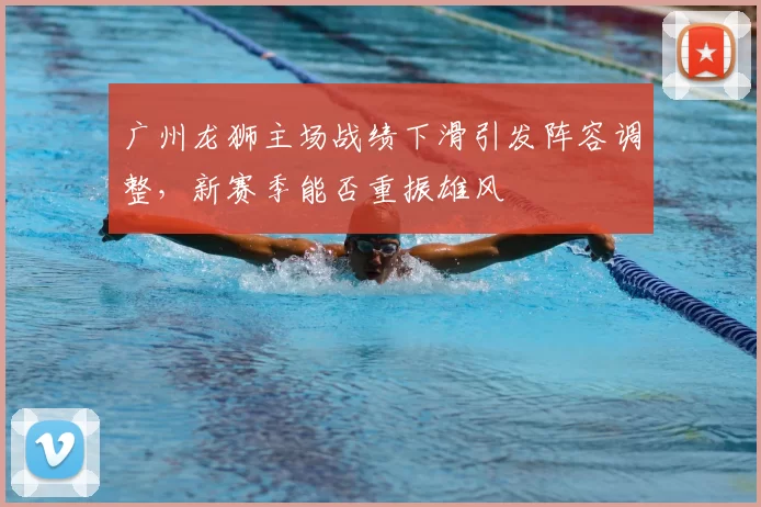 广州龙狮主场战绩下滑引发阵容调整，新赛季能否重振雄风