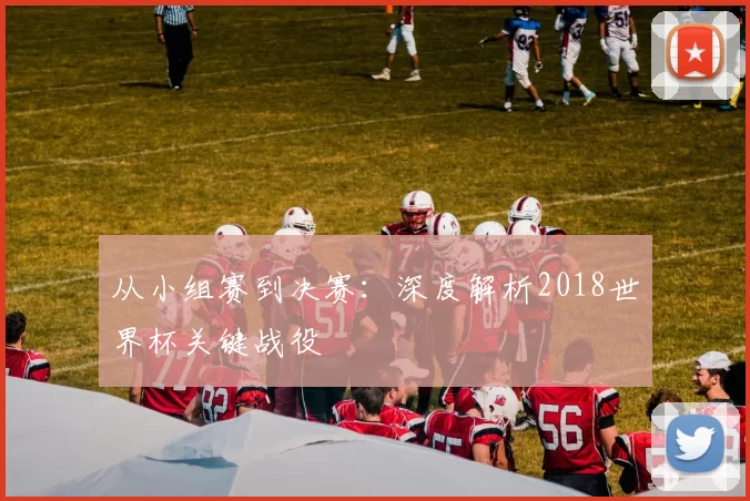 从小组赛到决赛:深度解析2018世界杯关键战役