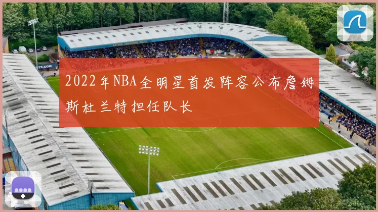 2022年NBA全明星首发阵容公布詹姆斯杜兰特担任队长