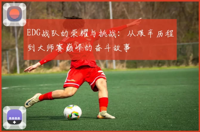EDG战队的荣耀与挑战：从艰辛历程到大师赛巅峰的奋斗故事