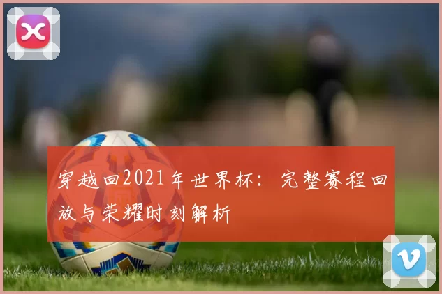 穿越回2021年世界杯:完整赛程回放与荣耀时刻解析