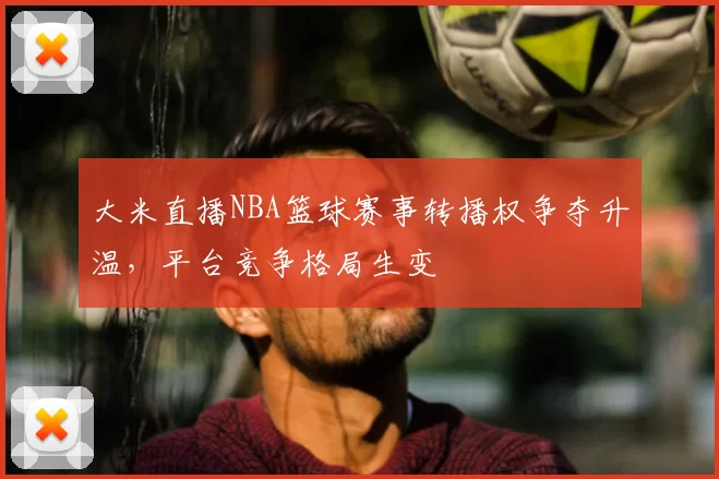 大米直播NBA篮球赛事转播权争夺升温,平台竞争格局生变